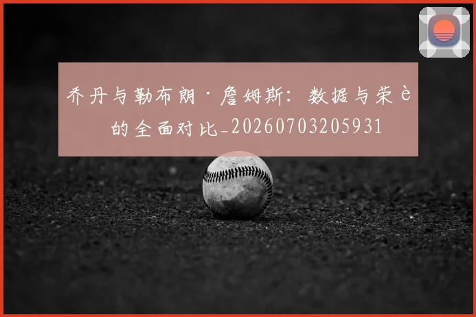 乔丹与勒布朗·詹姆斯：数据与荣誉的全面对比_20260703205931