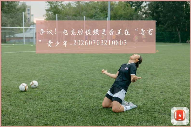 争议！电竞短视频是否正在“毒害”青少年_20260703210803
