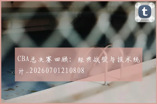 CBA总决赛回顾:经典战役与技术统计_20260701210808