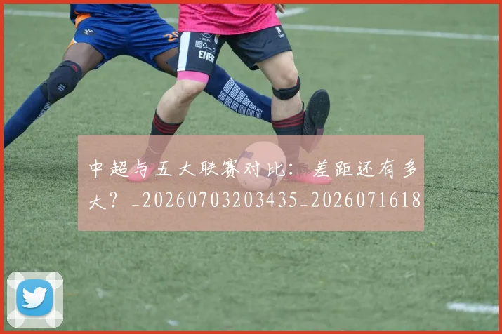 中超与五大联赛对比：差距还有多大？_20260703203435_20260716184219