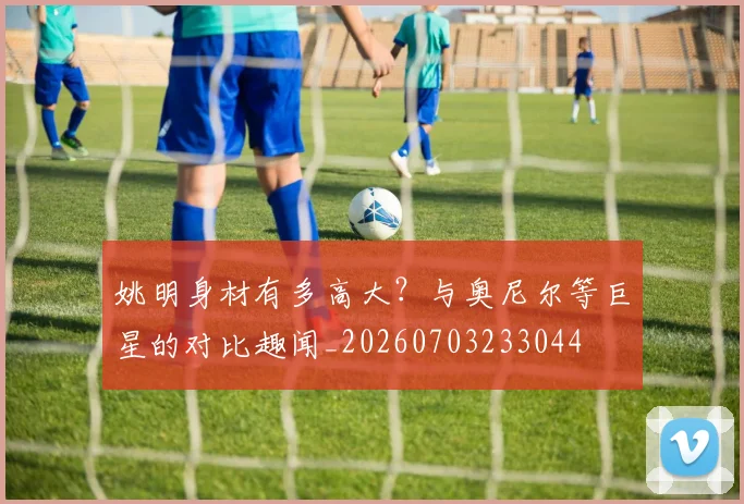姚明身材有多高大？与奥尼尔等巨星的对比趣闻_20260703233044