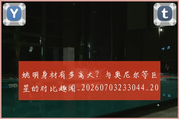 姚明身材有多高大？与奥尼尔等巨星的对比趣闻_20260703233044_20260720192419