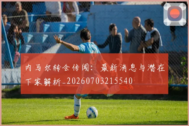 内马尔转会传闻：最新消息与潜在下家解析_20260703215540