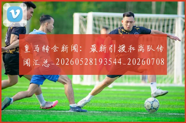 皇马转会新闻：最新引援和离队传闻汇总_20260528193544_20260708194359