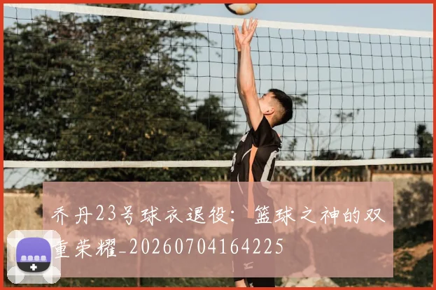 乔丹23号球衣退役：篮球之神的双重荣耀_20260704164225