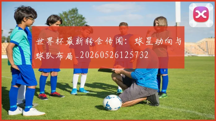 世界杯最新转会传闻:球星动向与球队布局_20260526125732