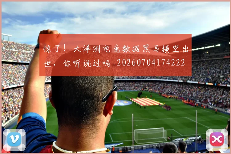 惊了！大洋洲电竞数据黑马横空出世，你听说过吗_20260704174222