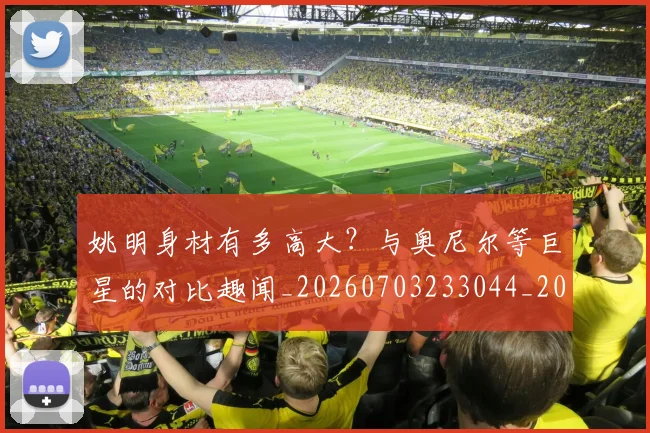 姚明身材有多高大?与奥尼尔等巨星的对比趣闻_20260703233044_20260720192419