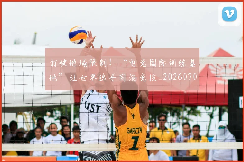 打破地域限制！“电竞国际训练基地”让世界选手同场竞技_20260707144002