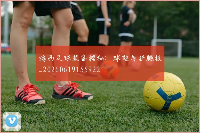 梅西足球装备揭秘：球鞋与护腿板_20260619155922