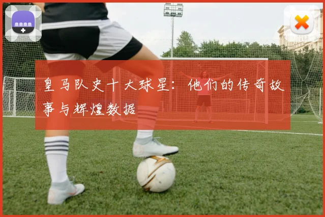 皇马队史十大球星:他们的传奇故事与辉煌数据