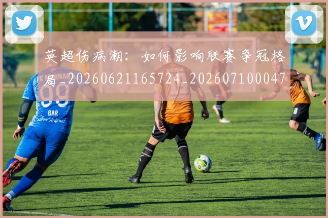 英超伤病潮：如何影响联赛争冠格局_20260621165724_20260710004724