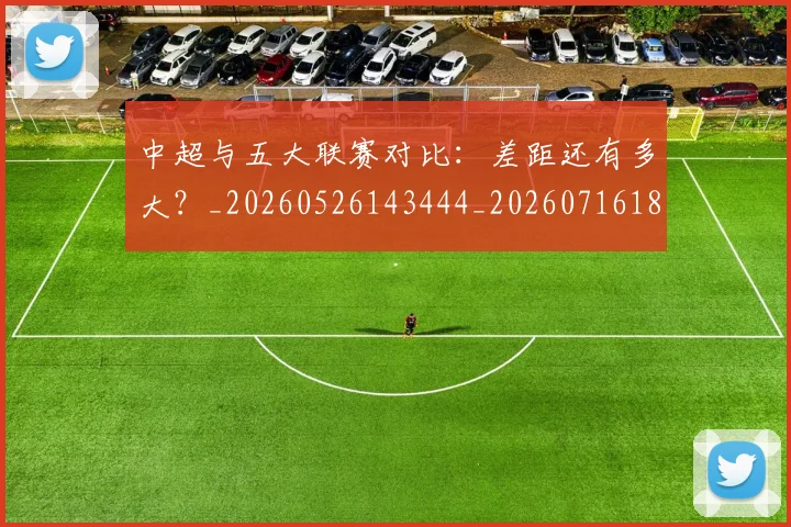 中超与五大联赛对比:差距还有多大?_20260526143444_20260716184217