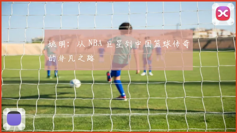 姚明:从 NBA 巨星到中国篮球传奇的非凡之路