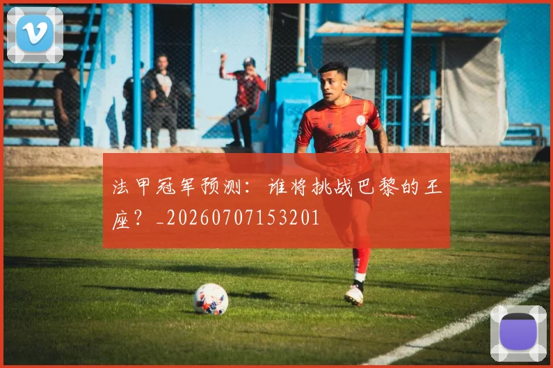 法甲冠军预测：谁将挑战巴黎的王座？_20260707153201