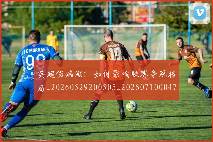 英超伤病潮：如何影响联赛争冠格局_20260529200505_20260710004722