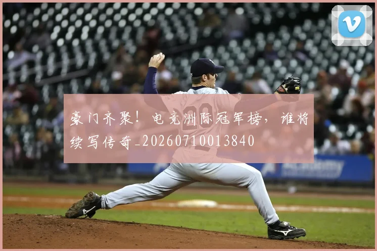 豪门齐聚！电竞洲际冠军榜，谁将续写传奇_20260710013840