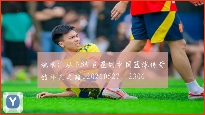 姚明：从 NBA 巨星到中国篮球传奇的非凡之路_20260527112306