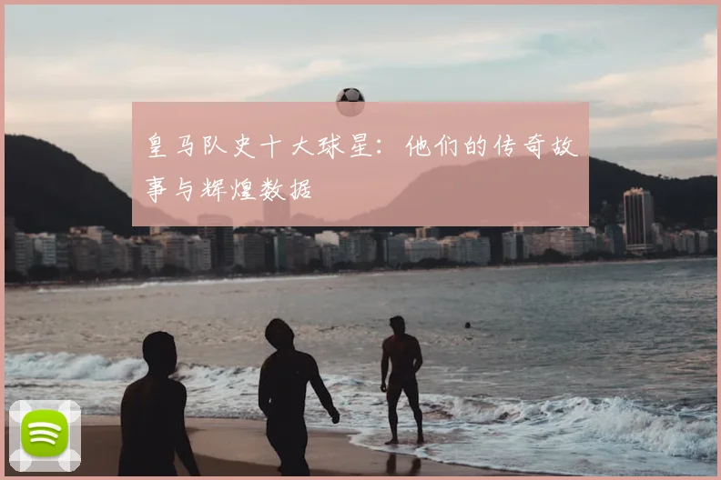 皇马队史十大球星：他们的传奇故事与辉煌数据