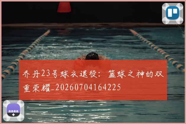 乔丹23号球衣退役：篮球之神的双重荣耀_20260704164225