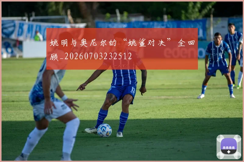 姚明与奥尼尔的“姚鲨对决”全回顾_20260703232512