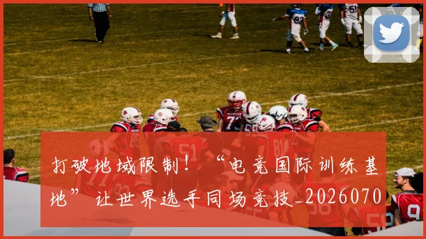 打破地域限制！“电竞国际训练基地”让世界选手同场竞技_20260707144002