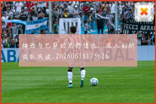 梅西与巴萨的恩怨情仇：深入剖析离队风波_20260618175626